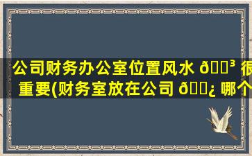 公司财务办公室位置风水 🐳 很重要(财务室放在公司 🌿 哪个位置风水好)